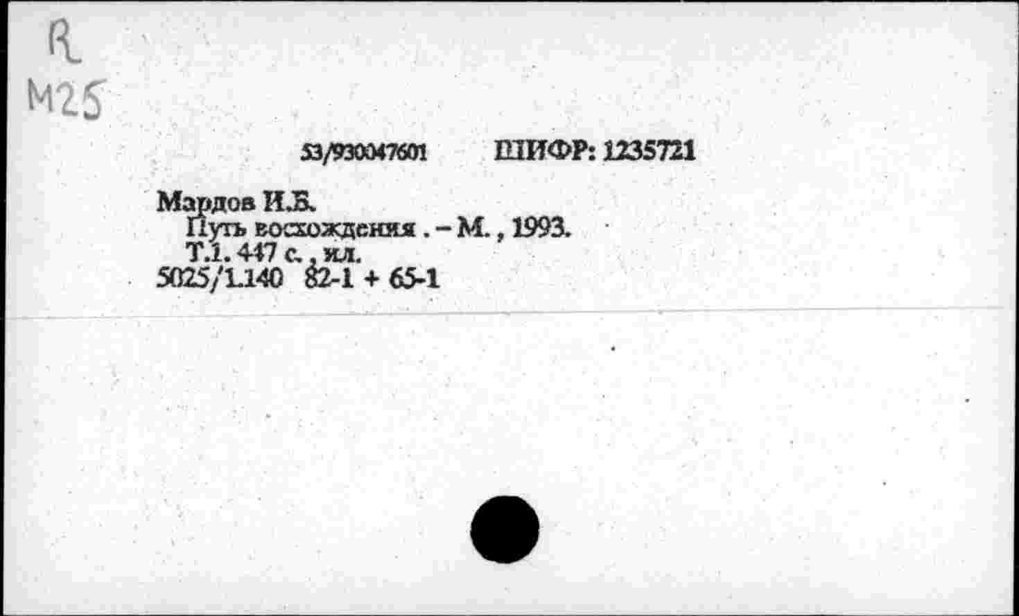 ﻿к
М25
53/930047601 ШИФР: 1235721
Мардов И.Б.
Путь восхождения . - М., 1993.
Т.1.447 с., ил.
5025/1.140 82-1 + 65-1